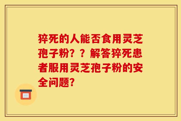 猝死的人能否食用灵芝孢子粉??解答猝死患者服用灵芝孢子粉的安全问题? 猝死的人能否食用灵芝孢子粉??解答猝死患者服用灵芝孢子粉的安全问题?