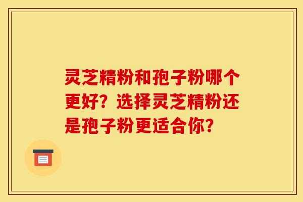 灵芝精粉和孢子粉哪个更好？选择灵芝精粉还是孢子粉更适合你？