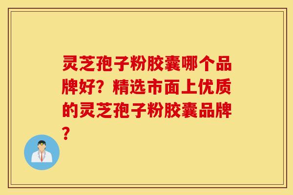 灵芝孢子粉胶囊哪个品牌好？精选市面上优质的灵芝孢子粉胶囊品牌？