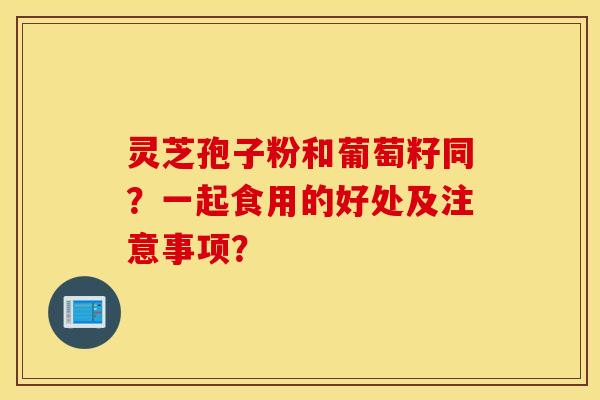 灵芝孢子粉和葡萄籽同？一起食用的好处及注意事项？