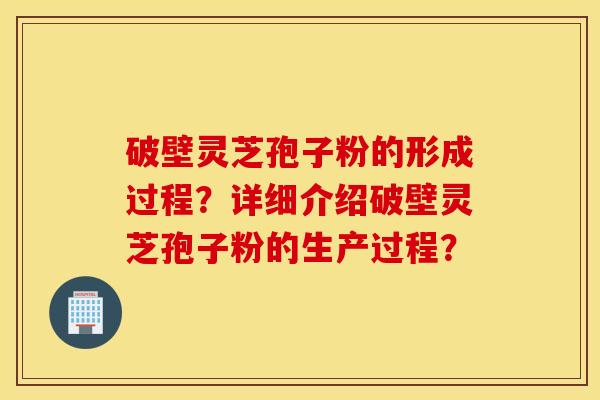 破壁灵芝孢子粉的形成过程？详细介绍破壁灵芝孢子粉的生产过程？