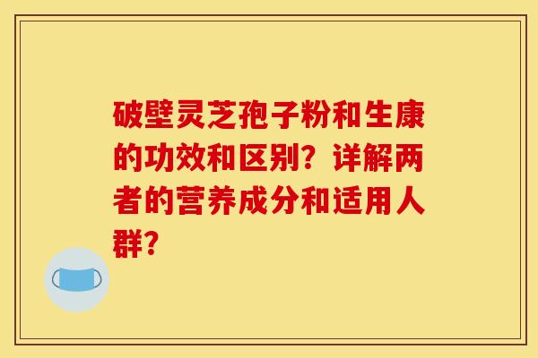 破壁灵芝孢子粉和生康的功效和区别？详解两者的营养成分和适用人群？