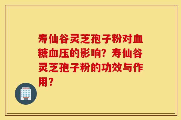 寿仙谷灵芝孢子粉对血糖血压的影响？寿仙谷灵芝孢子粉的功效与作用？
