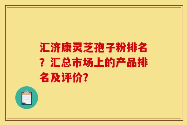 汇济康灵芝孢子粉排名？汇总市场上的产品排名及评价？