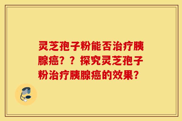 灵芝孢子粉能否治疗胰腺癌？？探究灵芝孢子粉治疗胰腺癌的效果？