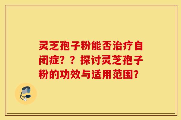 灵芝孢子粉能否治疗自闭症？？探讨灵芝孢子粉的功效与适用范围？