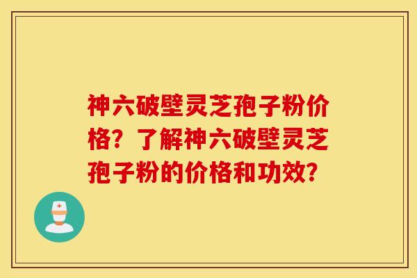 神六破壁灵芝孢子粉价格？了解神六破壁灵芝孢子粉的价格和功效？