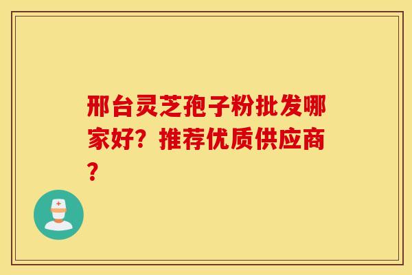 邢台灵芝孢子粉批发哪家好？推荐优质供应商？