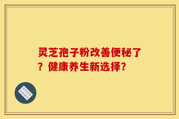 灵芝孢子粉改善便秘了?健康养生新选择? 灵芝孢子粉改善便秘了?健康养生新选择?