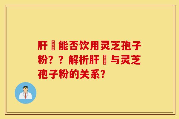 肝陏能否饮用灵芝孢子粉？？解析肝陏与灵芝孢子粉的关系？