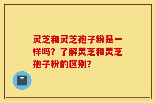 灵芝和灵芝孢子粉是一样吗？了解灵芝和灵芝孢子粉的区别？