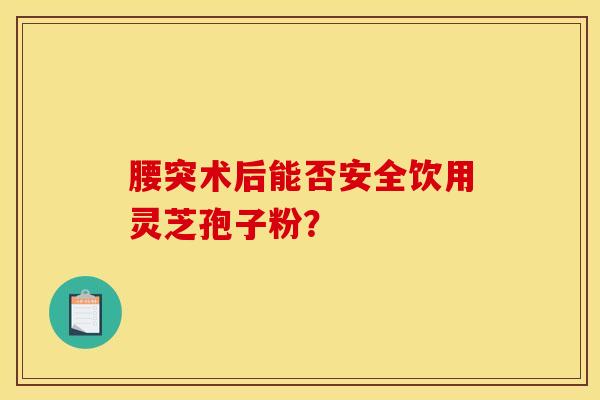腰突术后能否安全饮用灵芝孢子粉？