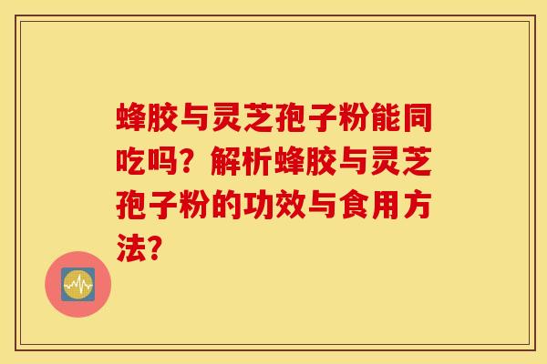 蜂胶与灵芝孢子粉能同吃吗？解析蜂胶与灵芝孢子粉的功效与食用方法？