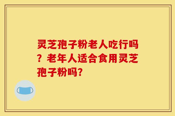 灵芝孢子粉老人吃行吗？老年人适合食用灵芝孢子粉吗？