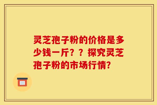 灵芝孢子粉的价格是多少钱一斤？？探究灵芝孢子粉的市场行情？