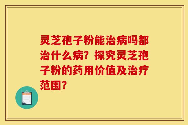 灵芝孢子粉能治病吗都治什么病？探究灵芝孢子粉的药用价值及治疗范围？
