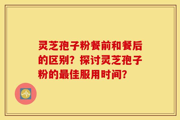 灵芝孢子粉餐前和餐后的区别?探讨灵芝孢子粉的最佳服用时间? 灵芝孢子粉餐前和餐后的区别?探讨灵芝孢子粉的最佳服用时间?