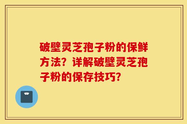 破壁灵芝孢子粉的保鲜方法？详解破壁灵芝孢子粉的保存技巧？