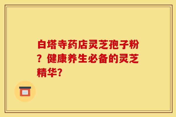 白塔寺药店灵芝孢子粉?健康养生必备的灵芝精华? 白塔寺药店灵芝孢子粉?健康养生必备的灵芝精华?