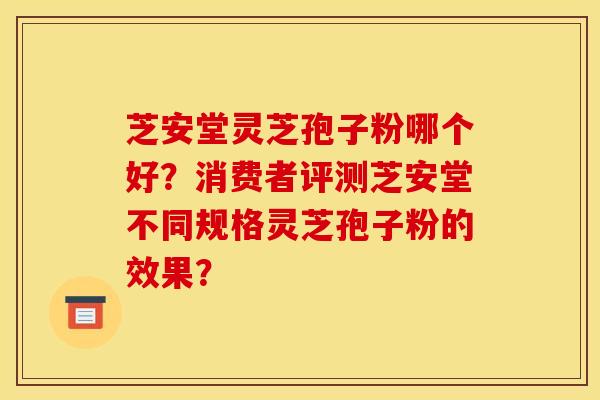 芝安堂灵芝孢子粉哪个好？消费者评测芝安堂不同规格灵芝孢子粉的效果？