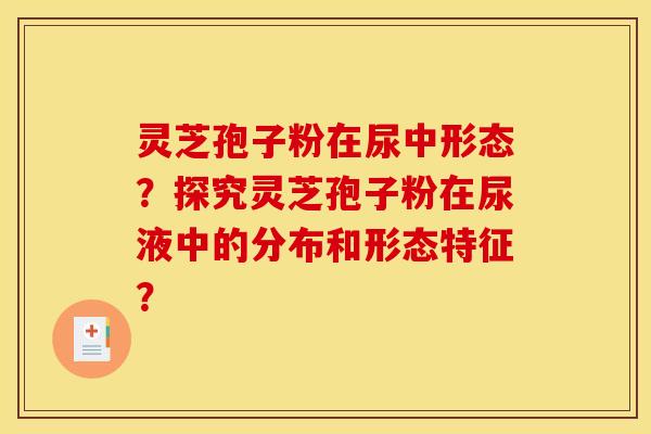 灵芝孢子粉在尿中形态?探究灵芝孢子粉在尿液中的分布和形态特征? 灵芝孢子粉在尿中形态?探究灵芝孢子粉在尿液中的分布和形态特征?