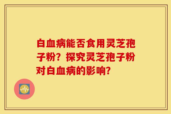 白血病能否食用灵芝孢子粉?探究灵芝孢子粉对白血病的影响? 白血病能否食用灵芝孢子粉?探究灵芝孢子粉对白血病的影响?