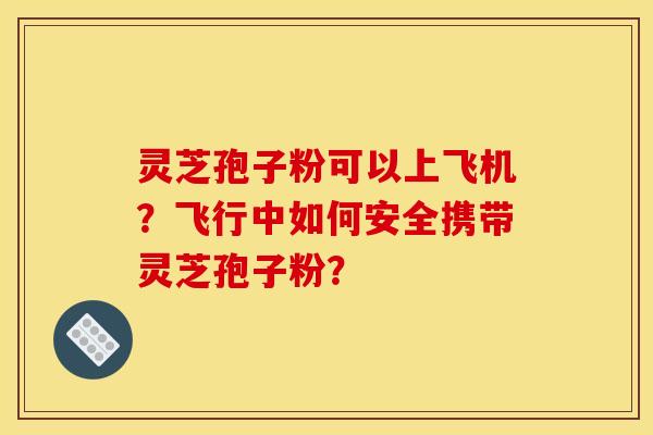 灵芝孢子粉可以上飞机?飞行中如何安全携带灵芝孢子粉? 灵芝孢子粉可以上飞机?飞行中如何安全携带灵芝孢子粉?