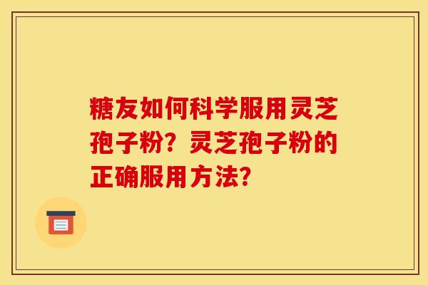 糖友如何科学服用灵芝孢子粉?灵芝孢子粉的正确服用方法? 糖友如何科学服用灵芝孢子粉?灵芝孢子粉的正确服用方法?