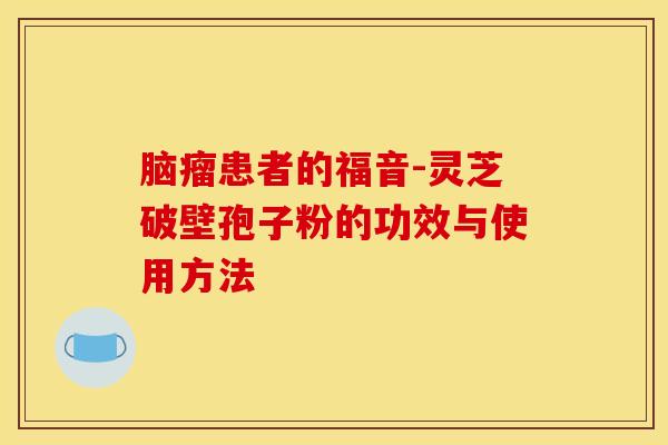 脑瘤患者的福音-灵芝破壁孢子粉的功效与使用方法 脑瘤患者的福音-灵芝破壁孢子粉的功效与使用方法