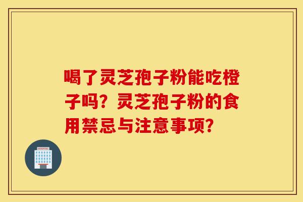 喝了灵芝孢子粉能吃橙子吗?灵芝孢子粉的食用禁忌与注意事项? 喝了灵芝孢子粉能吃橙子吗?灵芝孢子粉的食用禁忌与注意事项?