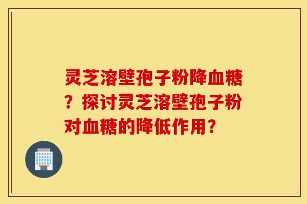 灵芝溶壁孢子粉降？探讨灵芝溶壁孢子粉对的降低作用？