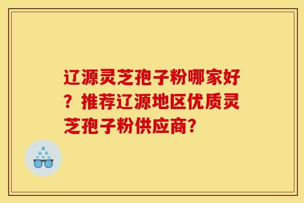 辽源灵芝孢子粉哪家好？推荐辽源地区优质灵芝孢子粉供应商？