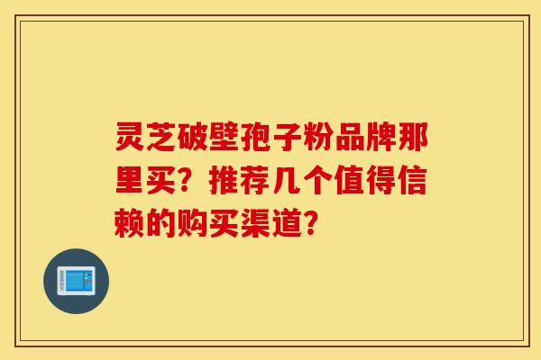 灵芝破壁孢子粉品牌那里买?推荐几个值得信赖的购买渠道? 灵芝破壁孢子粉品牌那里买?推荐几个值得信赖的购买渠道?