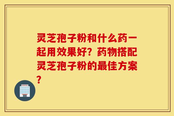 灵芝孢子粉和什么药一起用效果好?药物搭配灵芝孢子粉的最佳方案? 灵芝孢子粉和什么药一起用效果好?药物搭配灵芝孢子粉的最佳方案?