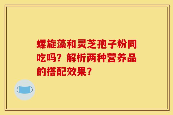 螺旋藻和灵芝孢子粉同吃吗？解析两种营养品的搭配效果？