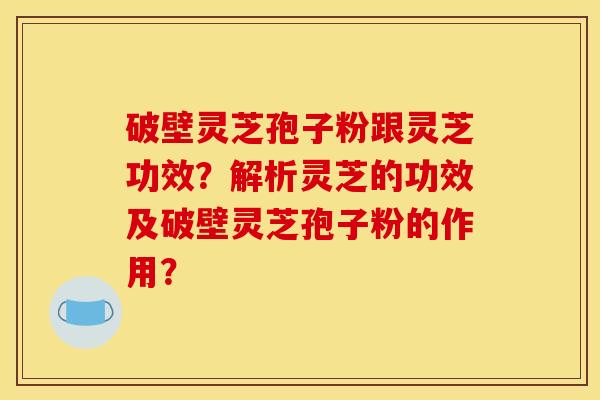 破壁灵芝孢子粉跟灵芝功效?解析灵芝的功效及破壁灵芝孢子粉的作用? 破壁灵芝孢子粉跟灵芝功效?解析灵芝的功效及破壁灵芝孢子粉的作用?