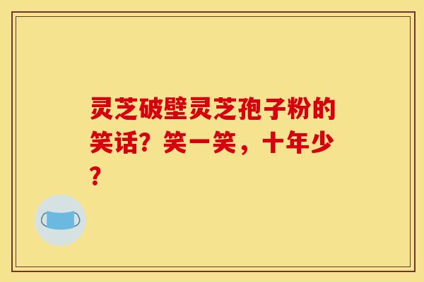 灵芝破壁灵芝孢子粉的笑话?笑一笑,十年少? 灵芝破壁灵芝孢子粉的笑话?笑一笑,十年少?