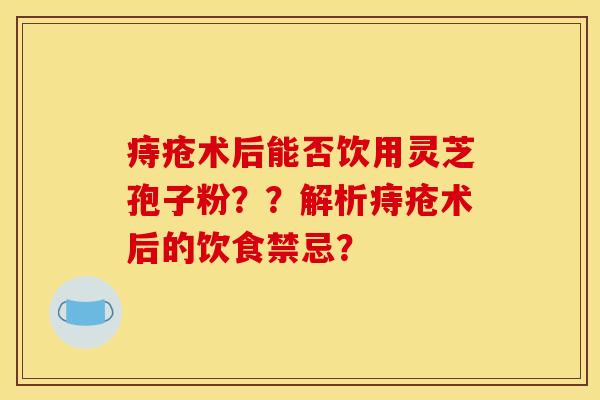 痔疮术后能否饮用灵芝孢子粉？？解析痔疮术后的饮食禁忌？