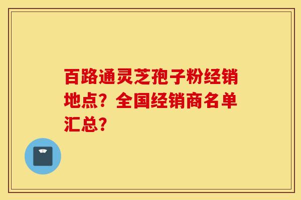 百路通灵芝孢子粉经销地点?全国经销商名单汇总? 百路通灵芝孢子粉经销地点?全国经销商名单汇总?