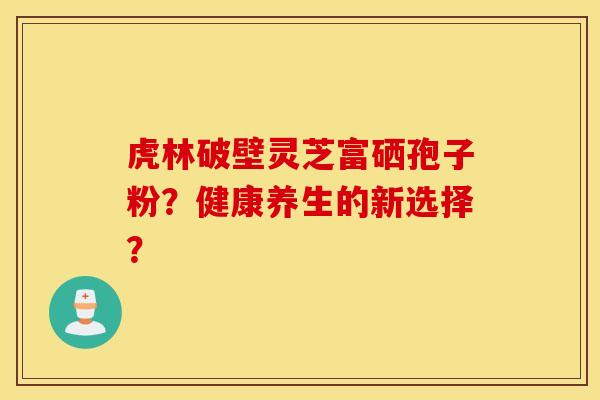 虎林破壁灵芝富硒孢子粉?健康养生的新选择? 虎林破壁灵芝富硒孢子粉?健康养生的新选择?