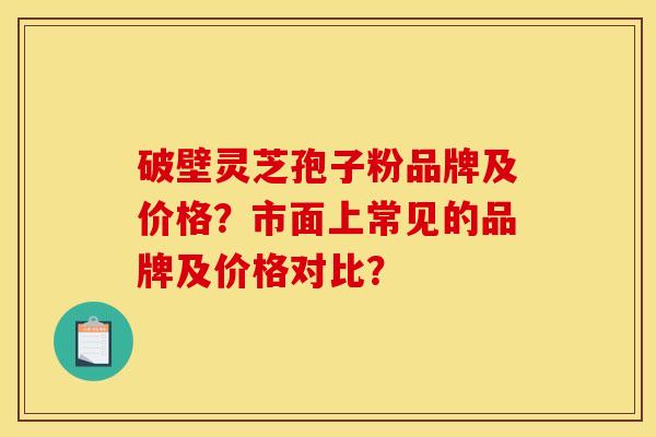 破壁灵芝孢子粉品牌及价格？市面上常见的品牌及价格对比？