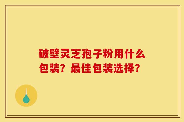 破壁灵芝孢子粉用什么包装?最佳包装选择? 破壁灵芝孢子粉用什么包装?最佳包装选择?