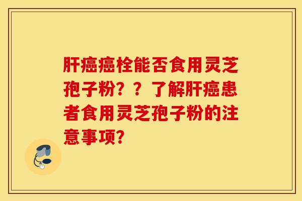 肝癌癌栓能否食用灵芝孢子粉??了解肝癌患者食用灵芝孢子粉的注意事项? 肝癌癌栓能否食用灵芝孢子粉??了解肝癌患者食用灵芝孢子粉的注意事项?