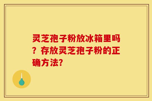 灵芝孢子粉放冰箱里吗?存放灵芝孢子粉的正确方法? 灵芝孢子粉放冰箱里吗?存放灵芝孢子粉的正确方法?