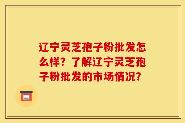 辽宁灵芝孢子粉批发怎么样?了解辽宁灵芝孢子粉批发的市场情况? 辽宁灵芝孢子粉批发怎么样?了解辽宁灵芝孢子粉批发的市场情况?