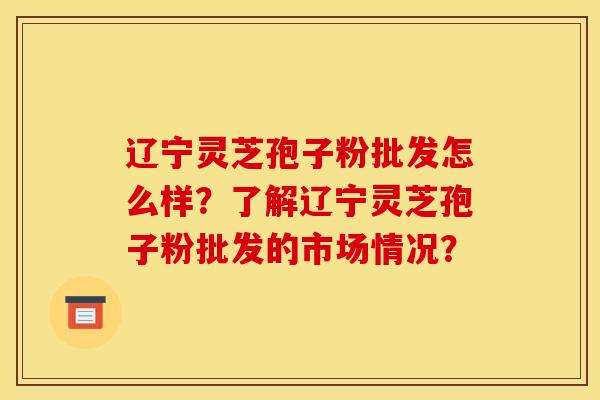 辽宁灵芝孢子粉批发怎么样？了解辽宁灵芝孢子粉批发的市场情况？