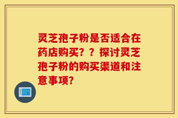 灵芝孢子粉是否适合在药店购买？？探讨灵芝孢子粉的购买渠道和注意事项？