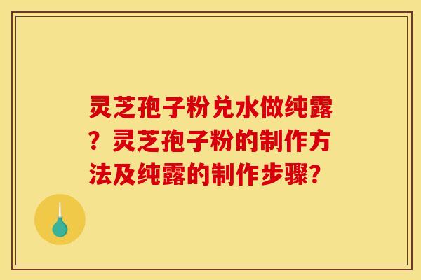 灵芝孢子粉兑水做纯露?灵芝孢子粉的制作方法及纯露的制作步骤? 灵芝孢子粉兑水做纯露?灵芝孢子粉的制作方法及纯露的制作步骤?