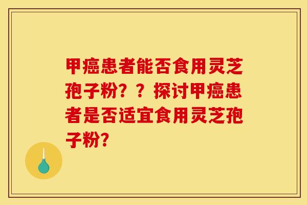 甲癌患者能否食用灵芝孢子粉？？探讨甲癌患者是否适宜食用灵芝孢子粉？