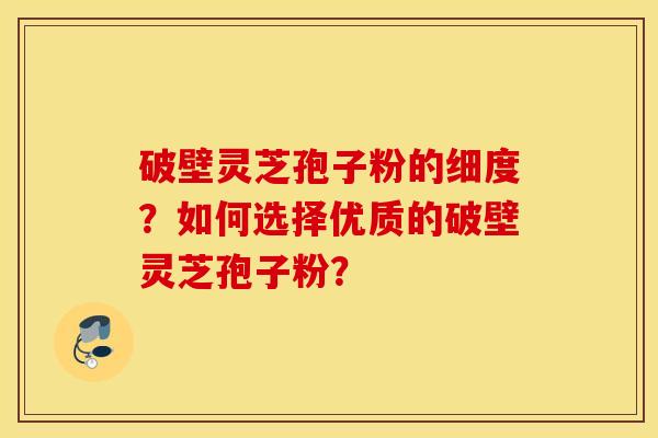 破壁灵芝孢子粉的细度？如何选择优质的破壁灵芝孢子粉？